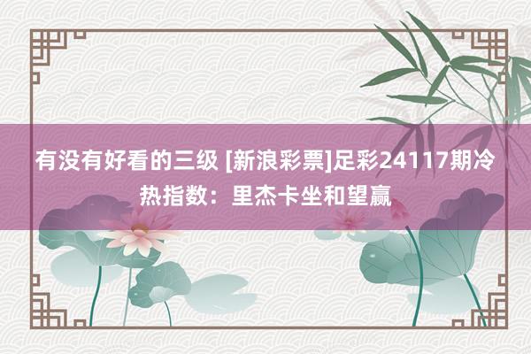 有没有好看的三级 [新浪彩票]足彩24117期冷热指数：里杰卡坐和望赢