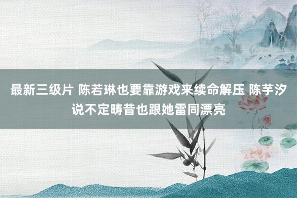 最新三级片 陈若琳也要靠游戏来续命解压 陈芋汐说不定畴昔也跟她雷同漂亮