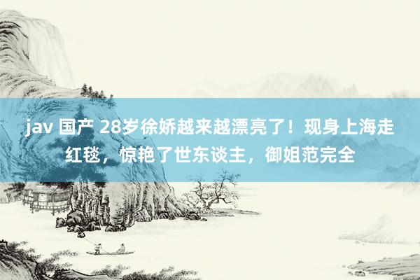 jav 国产 28岁徐娇越来越漂亮了！现身上海走红毯，惊艳了世东谈主，御姐范完全
