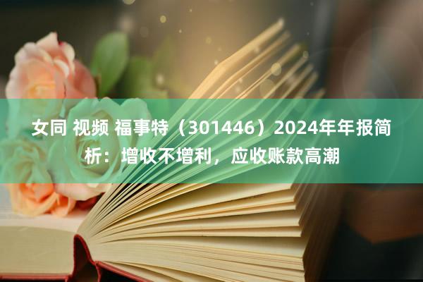 女同 视频 福事特（301446）2024年年报简析：增收不增利，应收账款高潮