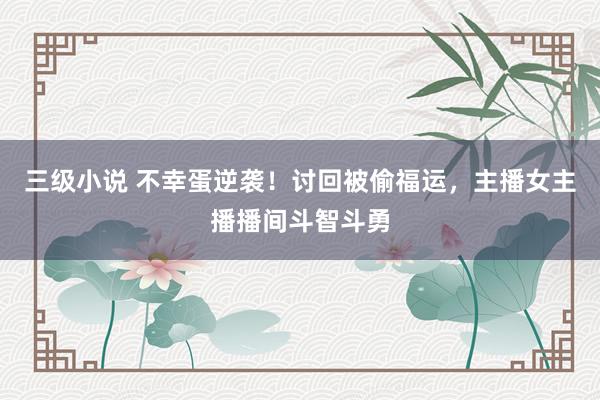 三级小说 不幸蛋逆袭！讨回被偷福运，主播女主播播间斗智斗勇