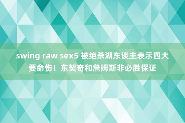 swing raw sex5 被绝杀湖东谈主表示四大要命伤！东契奇和詹姆斯非必胜保证