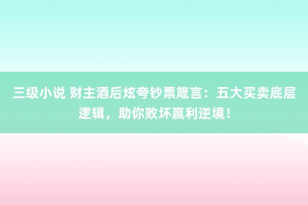 三级小说 财主酒后炫夸钞票箴言：五大买卖底层逻辑，助你败坏赢利逆境！
