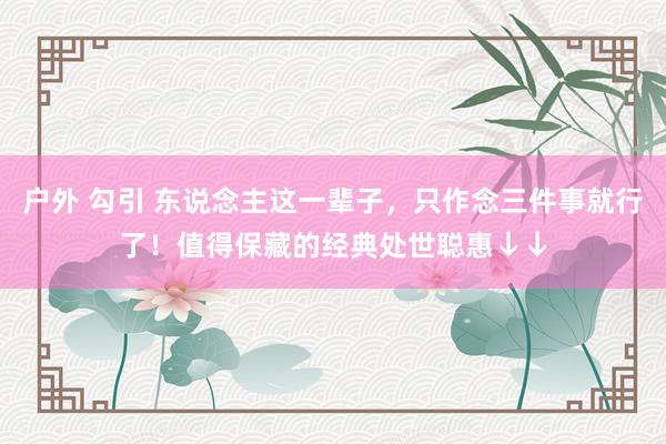 户外 勾引 东说念主这一辈子，只作念三件事就行了！值得保藏的经典处世聪惠↓↓