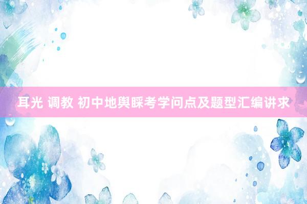 耳光 调教 初中地舆睬考学问点及题型汇编讲求