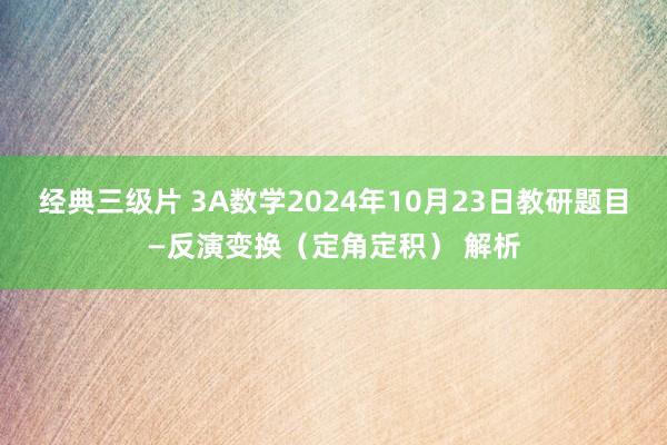 经典三级片 3A数学2024年10月23日教研题目—反演变换（定角定积） 解析