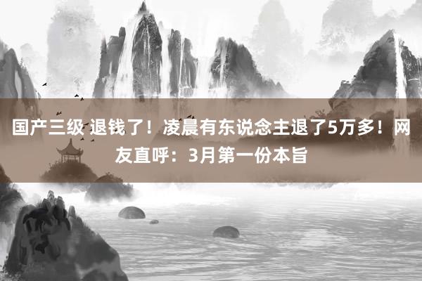 国产三级 退钱了！凌晨有东说念主退了5万多！网友直呼：3月第一份本旨