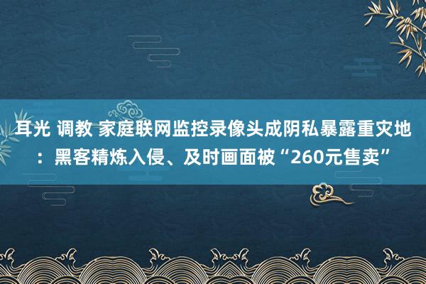 耳光 调教 家庭联网监控录像头成阴私暴露重灾地：黑客精炼入侵、及时画面被“260元售卖”