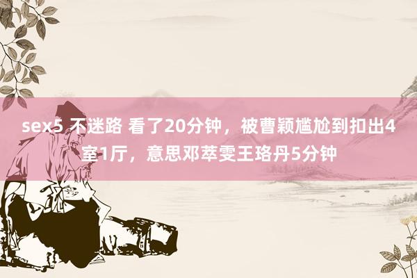 sex5 不迷路 看了20分钟，被曹颖尴尬到扣出4室1厅，意思邓萃雯王珞丹5分钟